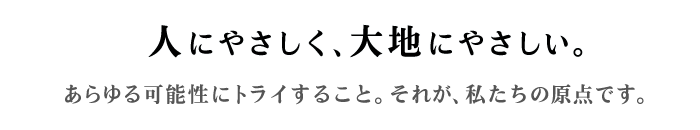 ～人にやさしく、大地にやさしい。～あらゆる可能性にトライすること。それが、私たちの原点です。